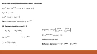 Ecuaciones Homogéneas con coeficientes constantes
𝑎 𝑛 𝑦 𝑛 + 𝑎 𝑛−1 𝑦 𝑛−1 + ⋯ + 𝑎1 𝑦` + 𝑎0 𝑦 = 0
𝑎𝑖, 𝑖 = 1, … , 𝑛
𝑎2 𝑦 𝑛 + 𝑎1 𝑦` + 𝑎0 𝑦 = 0
Existe una solución particular : 𝑦 = 𝑒 𝑚𝑥
1) Raíces reales diferentes ∆> 𝟎
𝑚1, 𝑚2 𝑚1 ≠ 𝑚2
𝑦1 = 𝑒 𝑚1𝑥 𝑦2 = 𝑒 𝑚2𝑥
𝑦𝑐 = 𝐶1 𝑌1 + 𝐶2 𝑌2
𝑊(𝑒 𝑚1𝑥
, 𝑒 𝑚2𝑥
)=
𝑒 𝑚1𝑥
𝑒 𝑚2𝑥
𝑚1 𝑒 𝑚1𝑥
𝑚2 𝑒 𝑚2𝑥
𝑊=𝑒 𝑚1𝑥+𝑚2𝑥
(𝑚2-𝑚1) ≠ 0
W es distinto de cero
Solución General: 𝒚 = 𝑪 𝟏 𝒆 𝒎𝟏𝒙 + 𝑪 𝟐 𝒆 𝒎𝟐𝒙
 