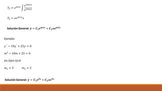 𝑌2 = 𝑒 𝑚1𝑥
𝑒2𝑚1𝑥
𝑒2𝑚1𝑥
𝑌2 = 𝑥𝑒 𝑚1𝑥
𝑥
Solución General: 𝒚 = 𝑪 𝟏 𝒆 𝒎𝟏𝒙
+ 𝑪 𝟐 𝒙𝒆 𝒎𝟐𝒙
Ejemplo:
𝑦`` − 10𝑦` + 25𝑦 = 0
𝑚2 − 10𝑚 + 25 = 0
(m-5)(m-5)=0
𝑚1 = 5 𝑚2 = 5
Solución General: 𝒚 = 𝑪 𝟏 𝒆 𝟓𝒙 + 𝑪 𝟐 𝒙𝒆 𝟓𝒙
 