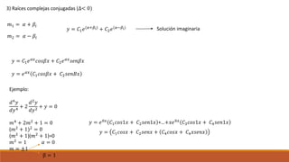 3) Raíces complejas conjugadas (∆< 0)
𝑚1 = 𝛼 + 𝛽𝑖
𝑚2 = 𝛼 − 𝛽𝑖
𝑦 = 𝐶1 𝑒(𝛼+𝛽𝑖)
+ 𝐶2 𝑒(𝛼−𝛽𝑖) Solución imaginaria
𝑦 = 𝐶1 𝑒 𝛼𝑥 𝑐𝑜𝑠𝛽𝑥 + 𝐶2 𝑒 𝛼𝑥 𝑠𝑒𝑛𝛽𝑥
𝑦 = 𝑒 𝛼𝑥 𝐶1 𝑐𝑜𝑠𝛽𝑥 + 𝐶2 𝑠𝑒𝑛𝐵𝑥
Ejemplo:
𝑑4
𝑦
𝑑𝑦4
+ 2
𝑑2
𝑦
𝑑𝑦2
+ 𝑦 = 0
𝑚4
+ 2𝑚2
+ 1 = 0
(𝑚2
+ 1)2
= 0
(𝑚2 + 1)(𝑚2 + 1)=0
𝑚2
= 1 𝛼 = 0
𝑚 = ±1
β = 1
𝑦 = 𝑒0𝑥
𝐶1 𝑐𝑜𝑠1𝑥 + 𝐶2 𝑠𝑒𝑛1𝑥 +…+𝑥𝑒0𝑥
𝐶3 𝑐𝑜𝑠1𝑥 + 𝐶4 𝑠𝑒𝑛1𝑥
𝑦 = 𝐶1 𝑐𝑜𝑠𝑥 + 𝐶2 𝑠𝑒𝑛𝑥 + 𝐶4 𝑐𝑜𝑠𝑥 + 𝐶4 𝑥𝑠𝑒𝑛𝑥
 