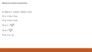 Método de variación de parámetros
1) Pasar a: 𝑦``
+ 𝑝 𝑥 𝑦`
+ 𝑄 𝑥 𝑦 = 𝑓 𝑥
2) 𝑦𝑐 = 𝐶1 𝑦1 + 𝐶2 𝑦2
3) 𝑦𝑝 = 𝜇1 𝑦1 + 𝜇2 𝑦2
4) 𝜇1
`
= −
𝑦2 𝑓 𝑥
𝑊
5) 𝜇2
`
=
𝑦1 𝑓(𝑥)
𝑊
6) 𝑦 𝑔 = 𝑦𝑐 + 𝑦𝑝
 