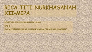 RICA TITI NURKHASANAH
XII-MIPA
REMEDIAL PENDIDIKAN AGAMA ISLAM
BAB 3
“MEMPERTAHANKAN KEJUJURAN SEBAGAI CERMIN KEPRIBADIAN”
 