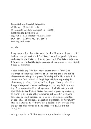 Remedial and Special Education
2014, Vol. 35(5) 300 –312
© Hammill Institute on Disabilities 2014
Reprints and permissions:
sagepub.com/journalsPermissions.nav
DOI: 10.1177/0741932514525047
rase.sagepub.com
Article
I improved a lot, that’s for sure, but I still need to learn . . . if I
had more opportunities, I feel like, I would be good right now
and passing my tests . . . I mean every test I’ve taken right now,
I failed . . . I failed the tests because of the words . . . so I think
I need explanation.
These words capture the school experiences of many of
the English language learners (ELLs) in my (first author’s)
classroom for the past 4 years. Working with ELLs who had
been classified as limited English proficient beginning in
elementary grades, right up to their high school graduation,
I began to question what had happened during their school-
ing. As a nonnative English speaker, I had always thought
that ELLs in the United States had such a great opportunity
to learn English and other academic subjects by receiving
language support services such as English as a second lan-
guage (ESL) or bilingual education programs. However, my
students’ stories fueled my strong desire to understand why
the educational needs of many long-term ELLs are not
being met.
A large number of ELLs in secondary schools are long-
 