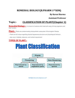 REMEDIAL BIOLOGY(B.PHARM 1STSEM)
By Karan Sharma
Assistant Professor
Topic:- CLASSIFICATION OF PLANT(Chapter 1)
Remedial Biology:- It is branch of science which deal with study of living organisms and
their function.
Plant:- Plants are predominantly photosynthetic eukaryotes of the kingdom Plantae
:- Plants are all unique regarding physical appearance,structure and physiological behavior.
:- also vary in habitats, tolerance, and nutrient requirement
TYPES OF PLANT:-
 
