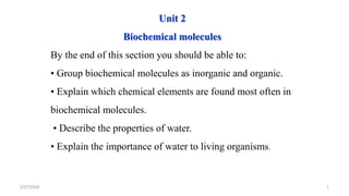 2/27/2024 1
Unit 2
Biochemical molecules
By the end of this section you should be able to:
• Group biochemical molecules as inorganic and organic.
• Explain which chemical elements are found most often in
biochemical molecules.
• Describe the properties of water.
• Explain the importance of water to living organisms.
 