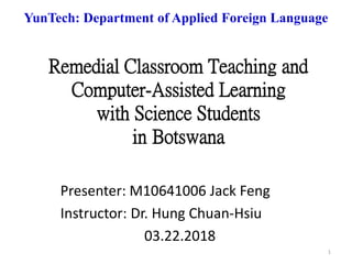 Remedial Classroom Teaching and
Computer-Assisted Learning
with Science Students
in Botswana
Presenter: M10641006 Jack Feng
Instructor: Dr. Hung Chuan-Hsiu
03.22.2018
YunTech: Department of Applied Foreign Language
1
 