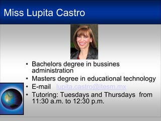 Miss Lupita CastroBachelorsdegree in bussinesadministrationMastersdegree in educationaltechnologyE-mail   lupita.castro@itesm.mxTutoring: Tuesdays and Thursdaysfrom 11:30 a.m. to 12:30 p.m. 