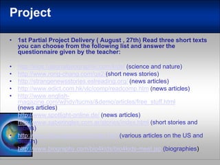 Project1st Partial Project Delivery ( August , 27th) Readthree short textsyou can choosefromthefollowinglist and answerthequestionnairegivenbytheteacher:http://kids.nationalgeographic.com/kids/(science and nature)http://www.rong-chang.com/qa2/(short news stories)http://strangenewsstories.eslreading.org/ (news articles)http://www.edict.com.hk/vlc/comp/readcomp.htm (news articles)http://www.english-magazine.com/wjhdy/tucms/&demo/articles/free_stuff.html (news articles)http://www.spotlight-online.de/ (news articles)http://www.saberingles.com.ar/stories/index.html(short stories and fables)http://www.linguapress.com/inter.htm (various articles on the US and Britain)http://www.biography.com/bio4kids/bio4kids-meet.jsp (biographies)