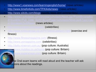 http://www1.voanews.com/learningenglish/home/ (news articles)http://www.timeforkids.com/TFK/kids/news  (news articles)http://www.sikids.com/blogs (sports news and commentary)http://www2.scholastic.com/browse/scholasticNews.jsp?FromBrowseMod=true&Ns=Pub_Date_Sort|1&CurrPage=scholasticNews.jsp&TopicValue=Scholastic%20News (news articles)http://www.people.com/people/ (celebrities)http://www.kidsexercise.co.uk/FitTeensCategory.html(exercise and fitness)http://www.fitnessmagazine.com/(fitness)http://www.usmagazine.com/(celebrities)http://dolly.ninemsn.com.au/(pop culture: Australia)http://www.mybliss.co.uk/home(pop culture: Britain)http://www.sugarscape.com/(pop culture: Britain)Forthe Oral examteamswillreadaloud and theteacherwillaskquestionsaboutthereadings.