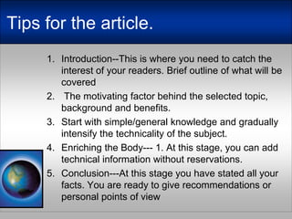 Tipsforthearticle.Introduction--This is where you need to catch the interest of your readers. Brief outline of what will be covered The motivating factor behind the selected topic, background and benefits. Start with simple/general knowledge and gradually intensify the technicality of the subject.Enriching the Body--- 1. At this stage, you can add technical information without reservations.Conclusion---At this stage you have stated all your facts. You are ready to give recommendations or personal points of view