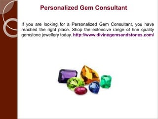 Personalized Gem Consultant
If you are looking for a Personalized Gem Consultant, you have
reached the right place. Shop the extensive range of fine quality
gemstone jewellery today. http://www.divinegemsandstones.com/
 