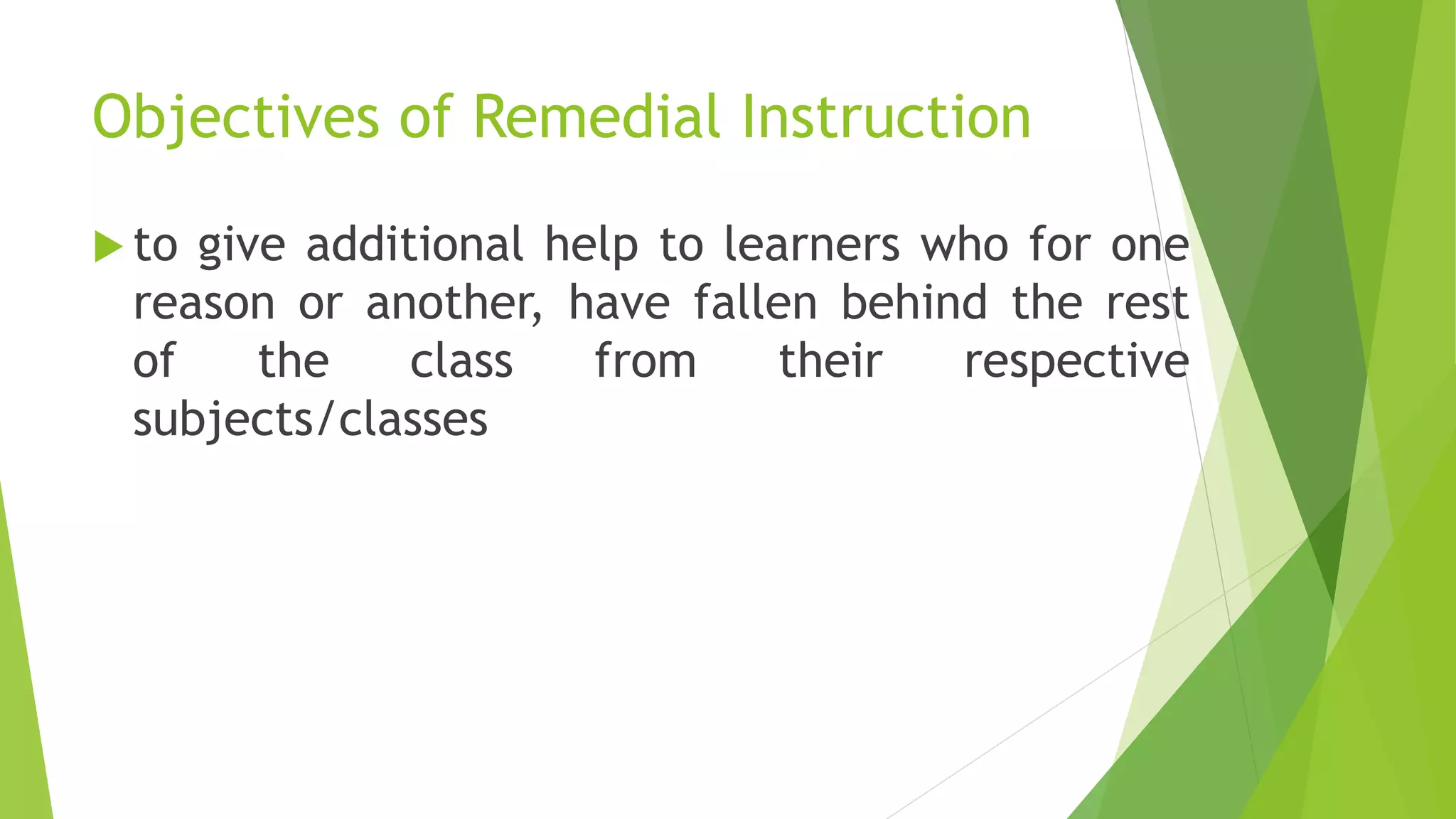 Objectives of Remedial Instruction
 to give additional help to learners who for one
reason or another, have fallen behind the rest
of the class from their respective
subjects/classes
 