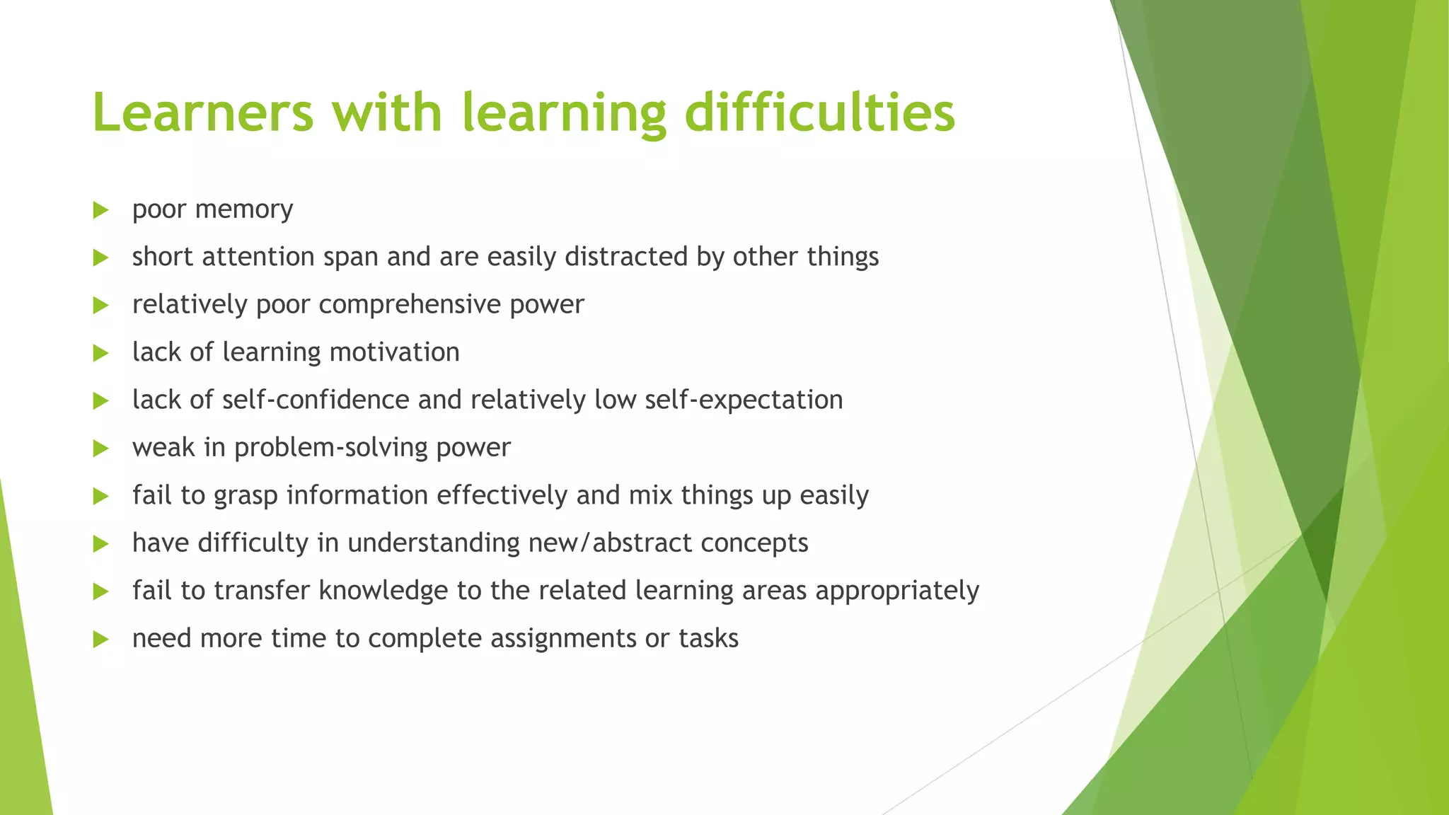 Learners with learning difficulties
 poor memory
 short attention span and are easily distracted by other things
 relatively poor comprehensive power
 lack of learning motivation
 lack of self-confidence and relatively low self-expectation
 weak in problem-solving power
 fail to grasp information effectively and mix things up easily
 have difficulty in understanding new/abstract concepts
 fail to transfer knowledge to the related learning areas appropriately
 need more time to complete assignments or tasks
 