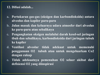 12. Difusi adalah...
a. Pertukaran gas-gas (oksigen dan karbondioksida) antara
alveolus dan kapiler paru-paru
b. Jalan masuk dan keluarnya udara atmosfer dari alveolus
ke paru-paru atau sebaliknya
c. Pengangkutan oksigen melalului darah kesel-sel jaringan
tbuh dan sebaliknya, karbondioksida dari jaringan tubuh
ke kapiler
d. Ventilasi alveolar tidak adekuat untuk memenuhi
penggunaan O2 tubuh atau untuk mengeluarkan Co2
dengan cukup
e. Tidak adekuatnya pemenuhan O2 seluer akibat dari
defisiensi O2 yang diinspirasi
 