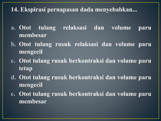 14. Ekspirasi pernapasan dada menyebabkan...
a. Otot tulang relaksasi dan volume paru
membesar
b. Otot tulang rusuk relaksasi dan volume paru
mengecil
c. Otot tulang rusuk berkontraksi dan volume paru
tetap
d. Otot tulang rusuk berkontraksi dan volume paru
mengecil
e. Otot tulang rusuk berkontraksi dan volume paru
membesar
 