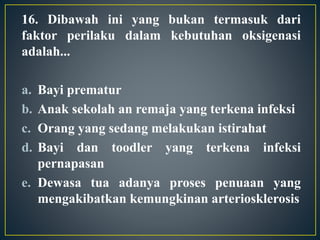 16. Dibawah ini yang bukan termasuk dari
faktor perilaku dalam kebutuhan oksigenasi
adalah...
a. Bayi prematur
b. Anak sekolah an remaja yang terkena infeksi
c. Orang yang sedang melakukan istirahat
d. Bayi dan toodler yang terkena infeksi
pernapasan
e. Dewasa tua adanya proses penuaan yang
mengakibatkan kemungkinan arteriosklerosis
 