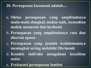 20. Pernapasan kussmaul adalah....
a. Siklus pernapasan yang amplitudonya
mula-mula dangkal, makin naik, kemudian
makin menurun dan berhenti
b. Pernapasan yang amplitudonya rata dan
disertai apnea
c. Pernapasan yang jumlah kedalamannya
meningkat sering melebihi 20x/menit
d. Kondisi individu mengalami kesulitan
nafas
e. Frekuensi pernapasan lambat
 