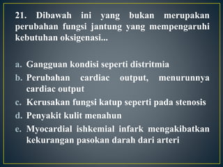 21. Dibawah ini yang bukan merupakan
perubahan fungsi jantung yang mempengaruhi
kebutuhan oksigenasi...
a. Gangguan kondisi seperti distritmia
b. Perubahan cardiac output, menurunnya
cardiac output
c. Kerusakan fungsi katup seperti pada stenosis
d. Penyakit kulit menahun
e. Myocardial ishkemial infark mengakibatkan
kekurangan pasokan darah dari arteri
 