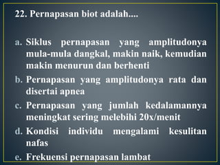 22. Pernapasan biot adalah....
a. Siklus pernapasan yang amplitudonya
mula-mula dangkal, makin naik, kemudian
makin menurun dan berhenti
b. Pernapasan yang amplitudonya rata dan
disertai apnea
c. Pernapasan yang jumlah kedalamannya
meningkat sering melebihi 20x/menit
d. Kondisi individu mengalami kesulitan
nafas
e. Frekuensi pernapasan lambat
 