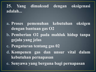 25. Yang dimaksud dengan oksigenasi
adalah...
a. Proses pemenuhan kebutuhan oksigen
dengan bantuan gas O2
b. Pemberian O2 pada mahluk hidup tanpa
gejala yang jelas
c. Pengaturan tentang gas 02
d. Kompenen gas dan unsur vital dalam
kebutuhan pernapasan
e. Senyawa yang berguna bagi pernapasan
 