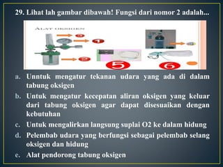 29. Lihat lah gambar dibawah! Fungsi dari nomor 2 adalah...
a. Unntuk mengatur tekanan udara yang ada di dalam
tabung oksigen
b. Untuk mengatur kecepatan aliran oksigen yang keluar
dari tabung oksigen agar dapat disesuaikan dengan
kebutuhan
c. Untuk mengalirkan langsung suplai O2 ke dalam hidung
d. Pelembab udara yang berfungsi sebagai pelembab selang
oksigen dan hidung
e. Alat pendorong tabung oksigen
 