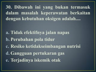 30. Dibawah ini yang bukan termasuk
dalam masalah keperawatan berkaitan
dengan kebutuhan oksigen adalah....
a. Tidak efektifnya jalan napas
b. Perubahan pola tidur
c. Resiko ketidakseimbangan nutrisi
d. Gangguan pertukaran gas
e. Terjadinya iskemik otak
 