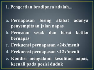 1. Pengertian bradipnea adalah...
a. Pernapasan bising akibat adanya
penyempitaan jalan napas
b. Perasaan sesak dan berat ketika
bernapas
c. Frekuensi pernapasan >24x/menit
d. Frekuensi pernapasan <12x/menit
e. Kondisi mengalami kesulitan napas,
kecuali pada posisi duduk
 