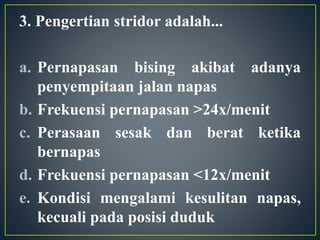 3. Pengertian stridor adalah...
a. Pernapasan bising akibat adanya
penyempitaan jalan napas
b. Frekuensi pernapasan >24x/menit
c. Perasaan sesak dan berat ketika
bernapas
d. Frekuensi pernapasan <12x/menit
e. Kondisi mengalami kesulitan napas,
kecuali pada posisi duduk
 