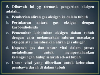 5. Dibawah ini yg termask pengertian oksigen
adalah...
a. Pemberian aliran gas oksigen ke dalam tubuh
b. Pertukaran antara gas oksigen dengan
karbondioksida
c. Pemenuhan kebutuhan oksigen dalam tubuh
dengan cara melancarkan saluran masuknya
oksigen atau memberikan aliran gas oksigen
d. Kopenen gas dan unsur vital dalam proses
metabolisme untuk mempertahankan
kelangsungan hidup seluruh sel-sel tubuh
e. Unsur vital yang diberikan untuk kebutuhan
pembawa darah di dalam tubuh
 
