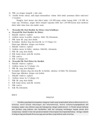 4) Pilih yes dengan mengetik y lalu enter.
5) Setelah format selesai, anda dapat memasukkan volume label untuk penamaan disket maksimal
11 karakter.
Mungkin hasil ukuran dari disket tudak 1,44 MB tetapi sekitar kurang lebih 1,38 MB. Itu
wajar saja. Sebaiknya, jangan disket menjadi kapasitas lebih dari 1,44 MB karena akan membuat
disket tidak tahan lama dan mudah rusak.
7. Menyalin File Dari Hardisk Ke Disket Atau Sebaliknya
a. Menyali File Dari Hardisk Ke Disket
1. Bukalah windows explorer
2. Arahkan mouse ke polder, misalnya folder My Dokuments.
3. Pilih nama file yang akan disalin.
4. Kemudian, lakukan drag dan drop file ke 3,5 Floppy (A)
Dapat juga dilakukan dengan cara berikut;
1. Bukalah windows explorer
2. Arahkan mouse ke folder, misalnya folderMy dokuments.
3. Pilih file yang akan disalin.
4. Klik kanan mouse pada file tersebut.
5. Pilih send to.
6. Klik 3,5 ploppy (A):
b. Menyalin File Dari Disket Ke Hardisk
1. Bukalah windows explorer.
2. Arahkan mouse ke 3,5 ploppy (A):
3. Pilih file yang akan disimpan.
4. Kemudian lakukan drag dan drop file ke hardisk, misalnya di folder My dokument.
Dapat juga dilakukan dengan cara berikut
1. Bukalah windows explorer.
2. Arahkan mouse ke 3,5 ploppy (A):
3. Pilih file yang akan disalin.
4. Klik kanan mouse pada file tersebut.
5. Pilih send to
6. Klik My dokuments.
BAB III
PENUTUP
Demikianyangdapatkamipaparkanmengenaimateriyangmenjadipokok bahasandalammakalahini,
tentunya masih banyak kekurangan dan kelemahannya, kerena terbatasnyapengetahuan dan
kurangnya rujukan atau referensi yang ada hubungannya dengan judulmakalah ini.Penulis banyak berharap
para pembaca yang budiman dusi memberikan kritik dan saranyang membangun kepada penulis demi
sempurnanya makalah inidan danpenulisanmakalah dikesempatan-kesempatanberikutnya. Semoga makalah
inibergunabagipenulispadakhususnyajugaparapembacayang budimanpadaumumnya.
 