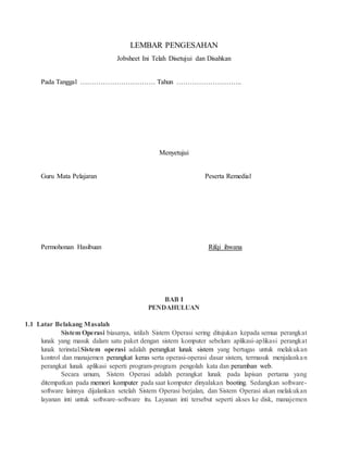 LEMBAR PENGESAHAN
Jobsheet Ini Telah Disetujui dan Disahkan
Pada Tanggal …………………………… Tahun ………………………..
Menyetujui
Guru Mata Pelajaran Peserta Remedial
Permohonan Hasibuan Rifqi ihwana
BAB I
PENDAHULUAN
1.1 Latar Belakang Masalah
Sistem Operasi biasanya, istilah Sistem Operasi sering ditujukan kepada semua perangkat
lunak yang masuk dalam satu paket dengan sistem komputer sebelum aplikasi-aplikasi perangkat
lunak terinstal.Sistem operasi adalah perangkat lunak sistem yang bertugas untuk melakukan
kontrol dan manajemen perangkat keras serta operasi-operasi dasar sistem, termasuk menjalankan
perangkat lunak aplikasi seperti program-program pengolah kata dan peramban web.
Secara umum, Sistem Operasi adalah perangkat lunak pada lapisan pertama yang
ditempatkan pada memori komputer pada saat komputer dinyalakan booting. Sedangkan software-
software lainnya dijalankan setelah Sistem Operasi berjalan, dan Sistem Operasi akan melakukan
layanan inti untuk software-software itu. Layanan inti tersebut seperti akses ke disk, manajemen
 