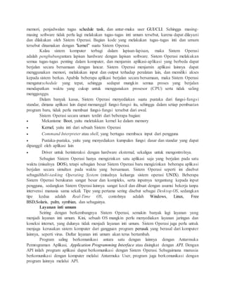 memori, penjadwalan tugas schedule task, dan antar-muka user GUI/CLI. Sehingga masing-
masing software tidak perlu lagi melakukan tugas-tugas inti umum tersebut, karena dapat dilayani
dan dilakukan oleh Sistem Operasi. Bagian kode yang melakukan tugas-tugas inti dan umum
tersebut dinamakan dengan "kernel" suatu Sistem Operasi.
Kalau sistem komputer terbagi dalam lapisan-lapisan, maka Sistem Operasi
adalah penghubungantara lapisan hardware dengan lapisan software. Sistem Operasi melakukan
semua tugas-tugas penting dalam komputer, dan menjamin aplikasi-aplikasi yang berbeda dapat
berjalan secara bersamaan dengan lancar. Sistem Operasi menjamin aplikasi lainnya dapat
menggunakan memori, melakukan input dan output terhadap peralatan lain, dan memiliki akses
kepada sistem berkas. Apabila beberapa aplikasi berjalan secara bersamaan, maka Sistem Operasi
mengaturschedule yang tepat, sehingga sedapat mungkin semua proses yang berjalan
mendapatkan waktu yang cukup untuk menggunakan prosesor (CPU) serta tidak saling
mengganggu.
Dalam banyak kasus, Sistem Operasi menyediakan suatu pustaka dari fungsi-fungsi
standar, dimana aplikasi lain dapat memanggil fungsi-fungsi itu, sehingga dalam setiap pembuatan
program baru, tidak perlu membuat fungsi-fungsi tersebut dari awal.
Sistem Operasi secara umum terdiri dari beberapa bagian:
 Mekanisme Boot, yaitu meletakkan kernel ke dalam memory
 Kernel, yaitu inti dari sebuah Sistem Operasi
 Command Interpreter atau shell, yang bertugas membaca input dari pengguna
 Pustaka-pustaka, yaitu yang menyediakan kumpulan fungsi dasar dan standar yang dapat
dipanggil oleh aplikasi lain
 Driver untuk berinteraksi dengan hardware eksternal, sekaligus untuk mengontrolnya.
Sebagian Sistem Operasi hanya mengizinkan satu aplikasi saja yang berjalan pada satu
waktu (misalnya DOS), tetapi sebagian besar Sistem Operasi baru mengizinkan beberapa aplikasi
berjalan secara simultan pada waktu yang bersamaan. Sistem Operasi seperti ini disebut
sebagaiMulti-tasking Operating System (misalnya keluarga sistem operasi UNIX). Beberapa
Sistem Operasi berukuran sangat besar dan kompleks, serta inputnya tergantung kepada input
pengguna, sedangkan Sistem Operasi lainnya sangat kecil dan dibuat dengan asumsi bekerja tanpa
intervensi manusia sama sekali. Tipe yang pertama sering disebut sebagai Desktop OS, sedangkan
tipe kedua adalah Real-Time OS, contohnya adalah Windows, Linux, Free
BSD,Solaris, palm, symbian, dan sebagainya.
Layanan inti umum
Seiring dengan berkembangnya Sistem Operasi, semakin banyak lagi layanan yang
menjadi layanan inti umum. Kini, sebuah OS mungkin perlu menyediakan layanan jaringan dan
koneksi internet, yang dulunya tidak menjadi layanan inti umum. Sistem Operasi juga perlu untuk
menjaga kerusakan sistem komputer dari gangguan program perusak yang berasal dari komputer
lainnya, seperti virus. Daftar layanan inti umum akan terus bertambah.
Program saling berkomunikasi antara satu dengan lainnya dengan Antarmuka
Pemrograman Aplikasi, Application Programming Interface atau disingkat dengan API. Dengan
API inilah program aplikasi dapat berkomunikasi dengan Sistem Operasi. Sebagaimana manusia
berkomunikasi dengan komputer melalui Antarmuka User, program juga berkomunikasi dengan
program lainnya melalui API.
 