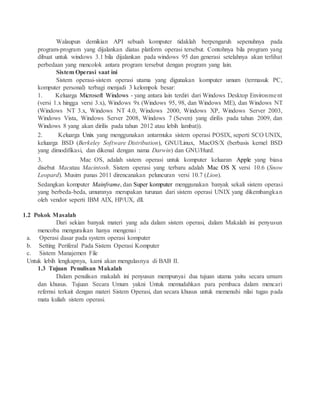 Walaupun demikian API sebuah komputer tidaklah berpengaruh sepenuhnya pada
program-program yang dijalankan diatas platform operasi tersebut. Contohnya bila program yang
dibuat untuk windows 3.1 bila dijalankan pada windows 95 dan generasi setelahnya akan terlihat
perbedaan yang mencolok antara program tersebut dengan program yang lain.
Sistem Operasi saat ini
Sistem operasi-sistem operasi utama yang digunakan komputer umum (termasuk PC,
komputer personal) terbagi menjadi 3 kelompok besar:
1. Keluarga Microsoft Windows - yang antara lain terdiri dari Windows Desktop Environment
(versi 1.x hingga versi 3.x), Windows 9x (Windows 95, 98, dan Windows ME), dan Windows NT
(Windows NT 3.x, Windows NT 4.0, Windows 2000, Windows XP, Windows Server 2003,
Windows Vista, Windows Server 2008, Windows 7 (Seven) yang dirilis pada tahun 2009, dan
Windows 8 yang akan dirilis pada tahun 2012 atau lebih lambat)).
2. Keluarga Unix yang menggunakan antarmuka sistem operasi POSIX, seperti SCO UNIX,
keluarga BSD (Berkeley Software Distribution), GNU/Linux, MacOS/X (berbasis kernel BSD
yang dimodifikasi, dan dikenal dengan nama Darwin) dan GNU/Hurd.
3. Mac OS, adalah sistem operasi untuk komputer keluaran Apple yang biasa
disebut Macatau Macintosh. Sistem operasi yang terbaru adalah Mac OS X versi 10.6 (Snow
Leopard). Musim panas 2011 direncanakan peluncuran versi 10.7 (Lion).
Sedangkan komputer Mainframe, dan Super komputer menggunakan banyak sekali sistem operasi
yang berbeda-beda, umumnya merupakan turunan dari sistem operasi UNIX yang dikembangkan
oleh vendor seperti IBM AIX, HP/UX, dll.
1.2 Pokok Masalah
Dari sekian banyak materi yang ada dalam sistem operasi, dalam Makalah ini penyusun
mencoba menguraikan hanya mengenai :
a. Operasi dasar pada system operasi komputer
b. Setting Periferal Pada Sistem Operasi Komputer
c. Sistem Manajemen File
Untuk lebih lengkapnya, kami akan mengulasnya di BAB II.
1.3 Tujuan Penulisan Makalah
Dalam penulisan makalah ini penyusun mempunyai dua tujuan utama yaitu secara umum
dan khusus. Tujuan Secara Umum yakni Untuk memudahkan para pembaca dalam mencari
refernsi terkait dengan materi Sistem Operasi, dan secara khusus untuk memenuhi nilai tugas pada
mata kuliah sistem operasi.
 