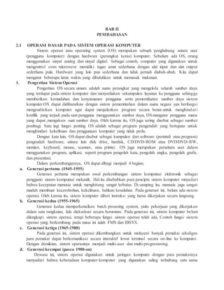 BAB II
PEMBAHASAN
2.1 OPERASI DASAR PADA SISTEM OPERASI KOMPUTER
Sistem operasi atau operating system (OS) merupakan sebuah penghubung antara user
(pengguna komputer) dengan hardware (perangkat keras) komputer. Sebelum ada OS, orang
menggunakan sinyal analog dan sinyal digital. Sebagai contoh, computer yang digunakan untuk
mengontrol oven microweve memiliki tugas amat sederhana dengan alat input dan alat output
sederhana pula. Hardware yang lain pun sederhana dan tidak pernah diubah-ubah. Kita dapat
mengatur beberapa lama waktu yang dibutuhkan untuk memasak makanan.
1. Pengertian Sistem Operasi
Pengertian OS secara umum adalah suatu perangkat yang mengelola seluruh sumber daya
yang terdapat pada sistem komputer dan menyediakan sekumpulan layanan ke pengguna sehingga
memberikan kemudahan dan kenyamanan pengguna serta pememfaatan sumber daya sistem
komputer.OS dapat didibaratkan dengan sistem pemerintahan dalam suatu negara yan berfungsi
mengondisikan komputer agar dapat menjalankan program secara benar.untuk menghindari
konflik yang terjadi pada saat pengguna menggunakan sumber daya, OSmangatur pengguna mana
yang dapat ,mengakses suat sumber daya. Oleh karena itu, OS juga sering disebut sebagai sumber
pembagi. Satu lagi fungsi penting OS adalah sebagai program pengendali yang bertujuan untuk
menghindari kekeliruan dan penggunaan komputer yang tidak perlu.
Dengan kata lain, OS dapat disebut sebagai kumpulan dari software (perintah atau program)
pengendali hardware, antara lain disk drive, hardisk, CD/DVD-ROM atau DVD/DVD-RW,
monitor, keyboard, mouse, scanner, atau printer. OS juga merupakan perantara user dalam
menggunakan program, aplikasi, seperti program pengolah kata, pengolah angka, pengolah grafis,
dan presentasi.
Dalam perkembangannya, OS dapat dibagi menjadi 4 bagian;
a. Generasi pertama (1945-1955)
Generasi pertama merupakan awal perkembangan sistem komputasi elektronik sebagai
pengganti sistem komputasi mekanik. Hal itu disebabkan para pencipta sistem komputer mnyadari
bahwa kecepatan manusia untuk menghitung sangat terbatas. Di samping itu, manusia juga sangat
mudah membuat kecerobohan, kekeliruan, bahkan kesalahan. Pada generasi ini, belum ada sistem
operasi. Oleh karena itu, sistem komputer diberi instruksi yang harus dikerjakan secara langsung.
b. Generasi kedua (1955-1965)
Generasi kedua memperkenalkan batch prosesing system, yaitu pekerjaan yang dikerjakan
dalam satu rangkaian, lalu dieksekusi secara berurutan. Pada generasi ini, sistem komputer belum
dilengkapi sistem operasi, tetapi beberapa fungsi sistem operasi telah ada. Contoh fungsi sistem
operasi yang berkembang pada masa ini ialah FMS dan IBSYS.
c. Generasi ketiga (1965-1980)
Pada generasi ini, sistem operasi dikembangkan untuk melayani banyak pemakai sekaligus
para pemakai dapat berkomunikasi secara interaktif lewat terminal secara on-line ke komputer.
Dengan demikian, sistem operasinya menjadi multi-user dan multi-programming.
d. Generasi keempat (pasca 1980-an)
Dewasa ini, sistem operasi digunakan untuk jaringan komputer dengan para pemakainya
menyadari bahwa keberadaan komputer-komputer yang digunakan saling terhubung satu sama
 