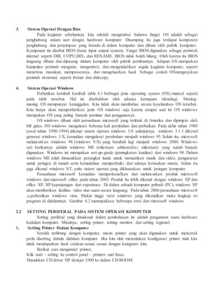 3. Sistem Operasi Dengan Bios
Pada kegiatan sebelumnya kita subdah mengetahui bahawa fungsi OS adalah sebagai
penghubung antara user dengan hardware komputer. Disamping itu juga terdapat komponen
penghubung dan penyimpan yang berada di dalam komputer dan dibuat oleh pabrik komputer.
Komponen itu disebut BIOS (basic input output system). Fungsi BIOS digunakan sebagai perintah
internal seperti DIR, COPU,DEL, dan RENAME. BIOS tidak boleh hilang. Oleh karena itu BIOS
langsung dibuat dan dipasang dialam komputer oleh pabrik pembuatnya. Adapun OS merupakan
kumpulan perintah mengatur, mengontrol, dan mengendalikan segala kegiatan komputer, seperti
menerima masukan, memprosesnya, dan mengeluarkan hasil. Sebagai contoh OSmengerjakan
perintah eksternal, seperti format dan diskcopy.
4. Sistem Operasi Windows
Perhatikan kembali kembali table 4.1 berbagai jenis operating system (OS) muncul seperti
pada table tersebut. Hal ini disebabkan oleh adanya kemajuan taknologi. Masing-
masing OS mempunyai keunggulan. Kita tidak akan membahas secara keseluruhan OS tersebut.
Kita hanya akan memperhatikan jenis OS windows saja karena sampai saat ini OS windows
merupakan OS yang paling banyak peminat dan penggunanya.
OS windows dibuat oleh perusahaan microsoft yang terletak di Amerika dan dipimpin oleh
bill gates. OS windows mengalami beberpa kali perubahan dan perbaikan. Pada akhir tahun 1980
(awal tahun 1990-1994) dikenal sistem operasi windows 3.0. selanjutnya, windows 3.1.1 dikenal
generasi windows 3.X, kemudian mengalami perubahan menjadi windows 95. Selain itu, microsoft
meluncurkan windows 98 (windows 9.X) yang berubah lagi menjadi windows 2000. Windows
seri berikutnya adalah windows ME (milenium edition/edisi milenium) yang sudah banyak
digunakan. Windows ini merupakan seri up-grade (peningkatan kualitas) dari windows 98. Dalam
windows ME telah dimasukkan perangkat lunak untuk memainkan musik dan video, pengaturan
untuk jaringan di rumah serta kemudahan memperbaiki dari adanya kerusakan sistem. Selain itu
juga dikenal windows NT, yaitu sistem operasi yang dikhususkan untuk jaringan komputer.
Perusahaan microsoft kemudian memperkenalkan dan meluncurkan produk microsoft
windows dan microsoft office pada tahun 2003. Produk itu lebih dikenal dengan windows XP dan
office XP. XP kepanjangan dari experience. Di dalam sebuah komputer pribadi (PC), windows XP
akan memberikan fasilitas video dan suara secara langsung. Pada tahun 2006 perusahaan microsoft
,e,perkenlkan windows vista. Makin tinggi versi windows yang dikenalkan maka lengkap isi
program di didalamnya. Gambar 4.2 menunjukkan beberapa versi dari microsoft windows.
2.2 SETTING PERIFERAL PADA SISTEM OPERASI KOMPUTER
Setting periferal yang dimaksud dalam pembahasan ini adalah pengaturan suatu hardware
kedalam komputer. Misalnya; setting printer, setting monitor, dan setting regional.
1. Setting Printer Dalam Komputer
Setelah terhbung dengan komputer, mesin printer yang akan digunakan untuk mencetak
perlu disetting dahulu didalam komputer. Jika kita slah menentukan konfigurasi printer mak kita
tidak mendapatkan hasil cetakan sesuai sesuai dengan keinginan kita.
Berikut cara menginstal printer;
Klik start – setting ke control panel – printers and faxes.
Masukkan CD driver HP deskjet 3500 ke dalam CD ROOM.
 