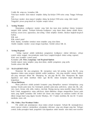 Carilah file setup.exe, kemudian klik.
Pada layar monitor akan muncul tampilan dialog hp deskjet 3500 series setup. Tunggu beberapa
saat.
Pada layar monitor akan muncul tampilan dialog hp deskjet 3500 series setup, klick install.
Tunggulah proses peng-install-an berjalan sampai selesai.
2. Setting Monitor
Manentukan configurasi monitor yang baik dan tepat akan membuat kinerja komputer
menjadi lebih optimal. Terdapat beberapa konfigurasi yang dapat diatur diantar adalah theme,
desktop, screen saver, appearance, dan setting. Untuk tampilan monitor, lakukan langkah-langkah
berikut.
Klik start
Klik control panel
Klick display, kemudian tentukan menu tampilan yang akan diatur.
Aturlah tampilan monitor sesuai dengan keperluan. Setelah selesai klik ok.
3. Setting Regional
Setting regional adalah melakukan pengaturran konfigurasi stuktur informasi, sebagi
contoh waktu, tanggal, dan pemakaian tanda baca. Langkah-langkah dalam setting regional;
Klick start, kemidian control panel.
Kemudian pilih Date, Languange And Regional Options
Setelah muncul menu tampilan yang akan diatur, aturlah pengaturan yang perlu.
Setelah selesai klik Ok
2.3 MANAJEMEN FILE
Manjemen file atau pengaturan file merupakan suatu hal penting karena file-file yang
digunakan dalam suatu program tidaklah sedikit jumlahnya. Ada yang memiliki ratusan, bahkan
ada yang mencapai ribuan file. Disamping itu, ada juga file-file data. Manajemen file dapat
digunakan user untuk membuat folder agar file-file dalam komputer dapat dikelompok-
lompokkan
1. Menu Pull-Down
Menu pull-down adalah perintah komputer yang ditampilkan menurut kelompoknya yang
tepatnya berada pada menu bar. Kelompok perintah pada menu pull-down, antara lain file, edit,
view, insert, format, tolls, table, window, dan help. Masing-masing menu memiliki fungsi berbeda-
beda. Untuk menggunakan menu pull-down dapat dilakukan dengan mengarahkan kursor pada
menu yang dipilih kemudian klik tombol kiri mouse atau dengan car menekan tombol Alt dan
diikuti dengan huruf yang digaris bawahi. Misalnya, Alt + F untuk membuka file dan Alt + E untuk
membuka menu edit.
2. File, Folder, Dan Membuat Folder
File adalah unit penyimpanan dasar dalam sebuah komputer. Sebuah file memungkinkan
sistem operasi windows memisahkan sekumpulan informasi yang satu dengan yang lain. Sebagai
contoh, ketika perangkat lunak pengelolah kata digunakan untuk menulis surat maka surat tersebut
 