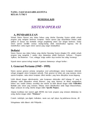 NAMA : SALFASALSABILAGUFENA
KELAS: X TKJ 1
REMEDIAL KJD
SISTEM OPERASI
A. PENDAHULUAN
Sebuah Sistem Operasi atau dalam bahasa asing disebut Operating System adalah sebuah
program yang mengatur hardware komputer. Sistem operasi juga menyediakan fondasi untuk
aplikasi di atasnya dan bertindak sebagai penghubung antara user dengan hardware. Setiap
sistem operasi memiliki caranya masing-masing untuk menyelesaikan tugasnya. Hal ini
menimbulkan aneka ragam sistem operasi yang sangat menakjubkan.
Definisi
Sistem Operasi atau dalam bahasa asing disebut Operating System disingkat OS, adalah sebuah
program yang mengelola 3 sumber daya diantaranya adalah Hardware, Software / Program
Aplikasi, dan Brainware / User, sehingga ketiga sumber daya tersebut bisa saling bersinergi.
Sejarah sistem operasi terbagi menjadi 4 generasi diantaranya sebagai berikut :
1. Generasi Pertama (1945 - 1955)
Sistem operasi generasi pertama merupakan awal perkembangan sistem komputasi elektronik
sebagai pengganti sistem komputasi mekanik. Pada generasi ini belum ada yang namanya sistem
operasi komputer, maka sistem komputer diberi instruksi yang harus dikerjakan secara langsung.
Lebih dikenal dengan mikrokontroler, yaitu komponen elektronika aktif keluarga IC yang di
dalamnya sudah ditanamkan sebuah firmware, yang mana firmware ini dibuat menggunakan
bahasa aras rendah (bahasa assembly) dan metode ini lebih dikenal dengan istilah Embedded
System yaitu sistem yang tertanam. Dimana sistem didedikasikan untuk fungsi khusus/terbatas,
fungsi semacam ini sering disebut dengan istilah Specific Purpose.
Adapun kombinasi dari memori gigih (ROM) dan kode program yang tertanam didalamnya itu
sering disebut dengan istilah “Firmware”.
Contoh : traficlight, jam digital, kalkulator, mesin cuci, mp3 player, hp jadul/mono-chrome, dll.
Sebagaimana telah dilansir oleh Wikipedia :
 