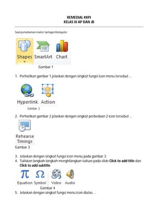 REMEDIAL KKPI
KELAS XI AP DAN JB
Soal pemahaman materi Jaringan Komputer
Gambar 1
1. Perhatikan gambar 1 jelaskan dengan singkat fungsi icon menu tersebut …
Gambar 2
2. Perhatikan gambar 2 jelaskan dengan singkat perbedaan 2 icon tersebut …
Gambar 3
3. Jelaskan dengan singkat fungsi icon menu pada gambar 3
4. Tuliskan langkah-langkah menghilangkan tulisan pada slide Click to add title dan
Click to add subtitle
Gambar 4
5. Jelaskan dengan singkat fungsi menu icon diatas …
 