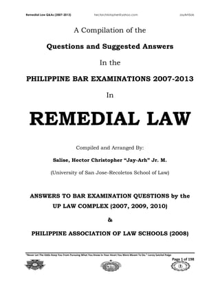 Remedial Law Q&As (2007-2013) hectorchristopher@yahoo.com JayArhSals
“Never Let The Odds Keep You From Pursuing What You Know In Your Heart You Were Meant To Do.”-Leroy Satchel Paige
Page 1 of 198
A Compilation of the
Questions and Suggested Answers
In the
PHILIPPINE BAR EXAMINATIONS 2007-2013
In
REMEDIAL LAW
Compiled and Arranged By:
Salise, Hector Christopher “Jay-Arh” Jr. M.
(University of San Jose-Recoletos School of Law)
ANSWERS TO BAR EXAMINATION QUESTIONS by the
UP LAW COMPLEX (2007, 2009, 2010)
&
PHILIPPINE ASSOCIATION OF LAW SCHOOLS (2008)
 