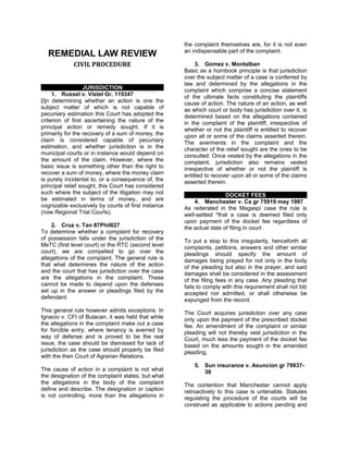 REMEDIAL LAW REVIEW
CIVIL PROCEDURE
JURISDICTION
1. Russel v. Vistel Gr. 119347
[I]n determining whether an action is one the
subject matter of which is not capable of
pecuniary estimation this Court has adopted the
criterion of first ascertaining the nature of the
principal action or remedy sought. If it is
primarily for the recovery of a sum of money, the
claim is considered capable of pecuniary
estimation, and whether jurisdiction is in the
municipal courts or in instance would depend on
the amount of the claim. However, where the
basic issue is something other than the right to
recover a sum of money, where the money claim
is purely incidental to, or a consequence of, the
principal relief sought, this Court has considered
such where the subject of the litigation may not
be estimated in terms of money, and are
cognizable exclusively by courts of first instance
(now Regional Trial Courts).
2. Cruz v. Tan 87Phil627
To determine whether a complaint for recovery
of possession falls under the jurisdiction of the
MeTC (first level court) or the RTC (second level
court), we are compelled to go over the
allegations of the complaint. The general rule is
that what determines the nature of the action
and the court that has jurisdiction over the case
are the allegations in the complaint. These
cannot be made to depend upon the defenses
set up in the answer or pleadings filed by the
defendant.
This general rule however admits exceptions. In
Ignacio v. CFI of Bulacan, it was held that while
the allegations in the complaint make out a case
for forcible entry, where tenancy is averred by
way of defense and is proved to be the real
issue, the case should be dismissed for lack of
jurisdiction as the case should properly be filed
with the then Court of Agrarian Relations.
The cause of action in a complaint is not what
the designation of the complaint states, but what
the allegations in the body of the complaint
define and describe. The designation or caption
is not controlling, more than the allegations in
the complaint themselves are, for it is not even
an indispensable part of the complaint.
3. Gomez v. Montalban
Basic as a hornbook principle is that jurisdiction
over the subject matter of a case is conferred by
law and determined by the allegations in the
complaint which comprise a concise statement
of the ultimate facts constituting the plaintiffs
cause of action. The nature of an action, as well
as which court or body has jurisdiction over it, is
determined based on the allegations contained
in the complaint of the plaintiff, irrespective of
whether or not the plaintiff is entitled to recover
upon all or some of the claims asserted therein.
The averments in the complaint and the
character of the relief sought are the ones to be
consulted. Once vested by the allegations in the
complaint, jurisdiction also remains vested
irrespective of whether or not the plaintiff is
entitled to recover upon all or some of the claims
asserted therein.
DOCKET FEES
4. Manchester v. Ca gr 75919 may 1987
As reiterated in the Magaspi case the rule is
well-settled "that a case is deemed filed only
upon payment of the docket fee regardless of
the actual date of filing in court .
To put a stop to this irregularity, henceforth all
complaints, petitions, answers and other similar
pleadings should specify the amount of
damages being prayed for not only in the body
of the pleading but also in the prayer, and said
damages shall be considered in the assessment
of the filing fees in any case. Any pleading that
fails to comply with this requirement shall not bib
accepted nor admitted, or shall otherwise be
expunged from the record.
The Court acquires jurisdiction over any case
only upon the payment of the prescribed docket
fee. An amendment of the complaint or similar
pleading will not thereby vest jurisdiction in the
Court, much less the payment of the docket fee
based on the amounts sought in the amended
pleading.
5. Sun insurance v. Asuncion gr 79937-
38
The contention that Manchester cannot apply
retroactively to this case is untenable. Statutes
regulating the procedure of the courts will be
construed as applicable to actions pending and
 