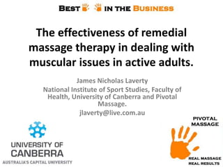 The effectiveness of remedial
massage therapy in dealing with
muscular issues in active adults.
James Nicholas Laverty
National Institute of Sport Studies, Faculty of
Health, University of Canberra and Pivotal
Massage.
jlaverty@live.com.au

 