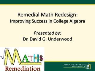 Remedial Math Redesign: 
Improving Success in College Algebra 
Presented by: 
Dr. David G. Underwood 
 