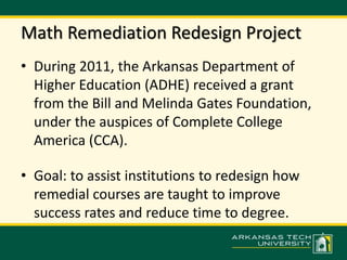 Math Remediation Redesign Project 
• During 2011, the Arkansas Department of 
Higher Education (ADHE) received a grant 
from the Bill and Melinda Gates Foundation, 
under the auspices of Complete College 
America (CCA). 
• Goal: to assist institutions to redesign how 
remedial courses are taught to improve 
success rates and reduce time to degree. 
 