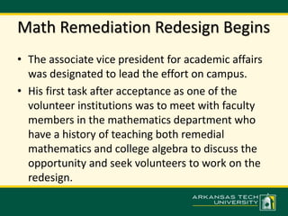 Math Remediation Redesign Begins 
• The associate vice president for academic affairs 
was designated to lead the effort on campus. 
• His first task after acceptance as one of the 
volunteer institutions was to meet with faculty 
members in the mathematics department who 
have a history of teaching both remedial 
mathematics and college algebra to discuss the 
opportunity and seek volunteers to work on the 
redesign. 
 