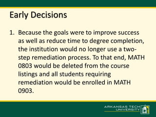 Early Decisions 
1. Because the goals were to improve success 
as well as reduce time to degree completion, 
the institution would no longer use a two-step 
remediation process. To that end, MATH 
0803 would be deleted from the course 
listings and all students requiring 
remediation would be enrolled in MATH 
0903. 
 