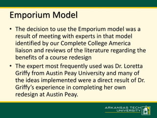 Emporium Model 
• The decision to use the Emporium model was a 
result of meeting with experts in that model 
identified by our Complete College America 
liaison and reviews of the literature regarding the 
benefits of a course redesign 
• The expert most frequently used was Dr. Loretta 
Griffy from Austin Peay University and many of 
the ideas implemented were a direct result of Dr. 
Griffy’s experience in completing her own 
redesign at Austin Peay. 
 