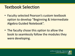 Textbook Selection 
• Faculty selected Pearson’s custom textbook 
option to develop “Beginning & Intermediate 
Algebra Guided Notebook”. 
• The faculty chose this option to allow the 
book to seamlessly follow the modules they 
were developing. 
 