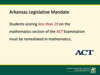Arkansas Legislative Mandate 
Students scoring less than 19 on the 
mathematics section of the ACT Examination 
must be remediated in mathematics. 
 