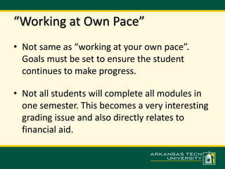 “Working at Own Pace” 
• Not same as “working at your own pace”. 
Goals must be set to ensure the student 
continues to make progress. 
• Not all students will complete all modules in 
one semester. This becomes a very interesting 
grading issue and also directly relates to 
financial aid. 
 