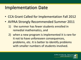 Implementation Date 
• CCA Grant Called for Implementation Fall 2012 
• AVPAA Strongly Recommended Summer 2011 
1) the summer has fewer students enrolled in 
remedial mathematics, and 
2) when a new program is implemented it is rare for 
it not to have unforeseen consequences, 
problems, etc. It is better to identify problems 
with smaller numbers of students involved. 
 
