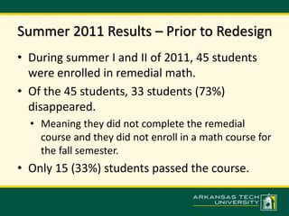 Summer 2011 Results – Prior to Redesign 
• During summer I and II of 2011, 45 students 
were enrolled in remedial math. 
• Of the 45 students, 33 students (73%) 
disappeared. 
• Meaning they did not complete the remedial 
course and they did not enroll in a math course for 
the fall semester. 
• Only 15 (33%) students passed the course. 
 